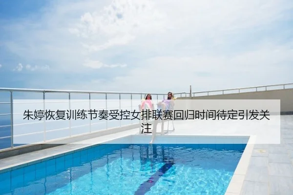 朱婷恢复训练节奏受控女排联赛回归时间待定引发关注