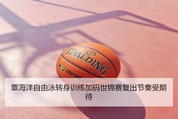 覃海洋自由泳转身训练加码世锦赛复出节奏受期待