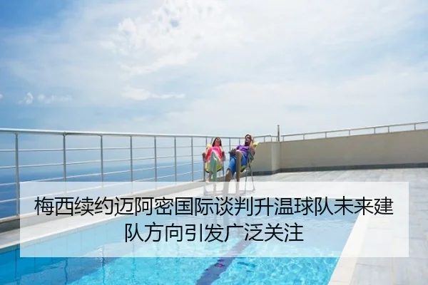 梅西续约迈阿密国际谈判升温球队未来建队方向引发广泛关注