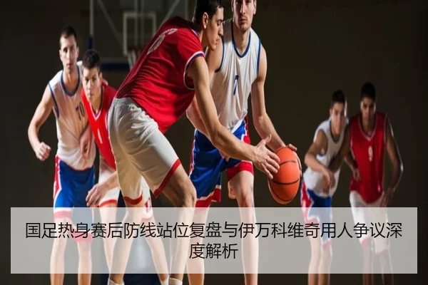 国足热身赛后防线站位复盘与伊万科维奇用人争议深度解析