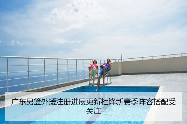 广东男篮外援注册进展更新杜锋新赛季阵容搭配受关注