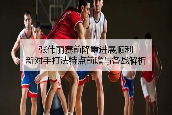 张伟丽赛前降重进展顺利 新对手打法特点前瞻与备战解析